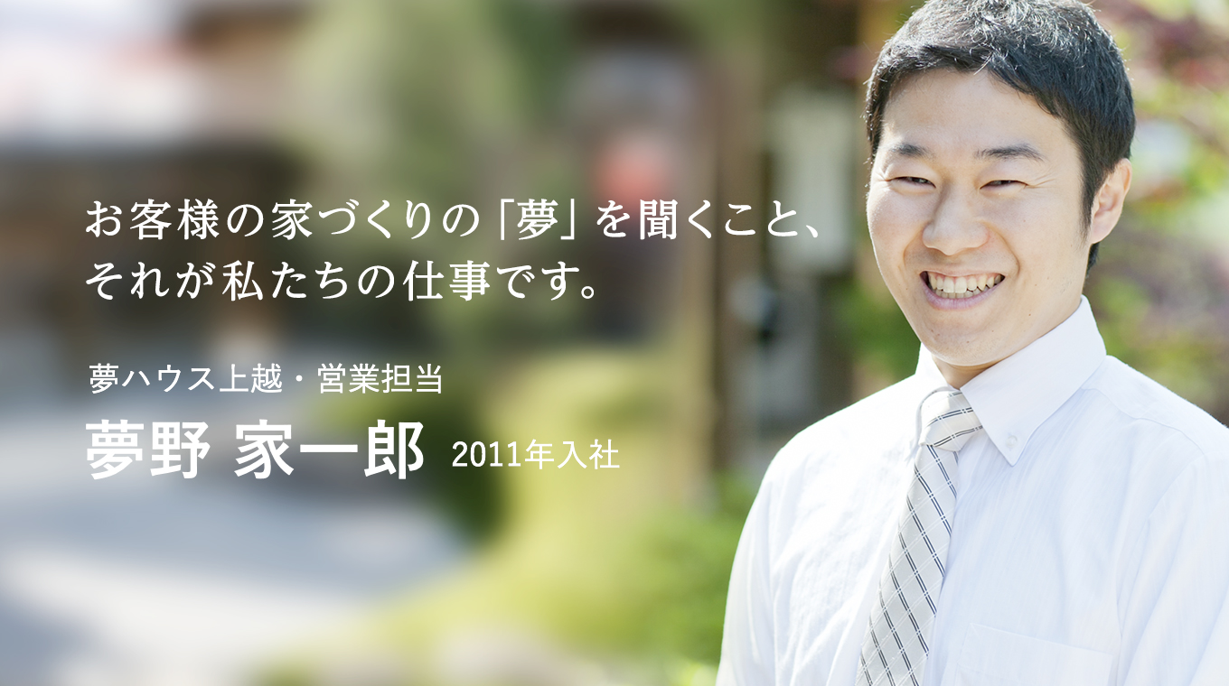 お客様の家づくりの「夢」を聞くこと、それが私たちの仕事です。 夢ハウス上越・営業担当 夢野 家一郎 2011年入社